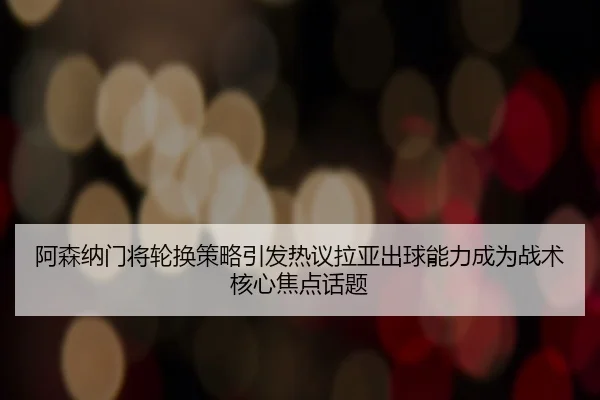 阿森纳门将轮换策略引发热议拉亚出球能力成为战术核心焦点话题